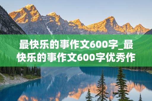 最快乐的事作文600字_最快乐的事作文600字优秀作文