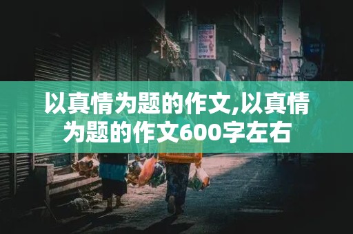 以真情为题的作文,以真情为题的作文600字左右