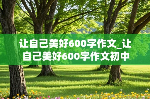 让自己美好600字作文_让自己美好600字作文初中