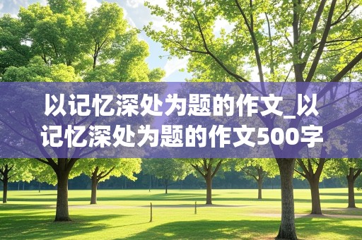 以记忆深处为题的作文_以记忆深处为题的作文500字