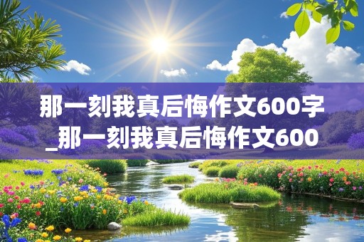 那一刻我真后悔作文600字_那一刻我真后悔作文600字初一