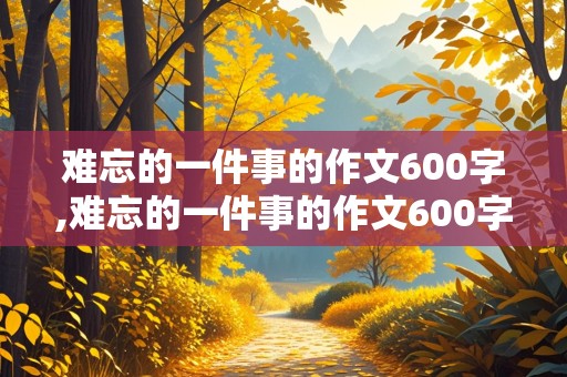 难忘的一件事的作文600字,难忘的一件事的作文600字六年级