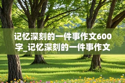 记忆深刻的一件事作文600字_记忆深刻的一件事作文600字初中