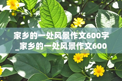 家乡的一处风景作文600字_家乡的一处风景作文600字(六年级)优秀作文