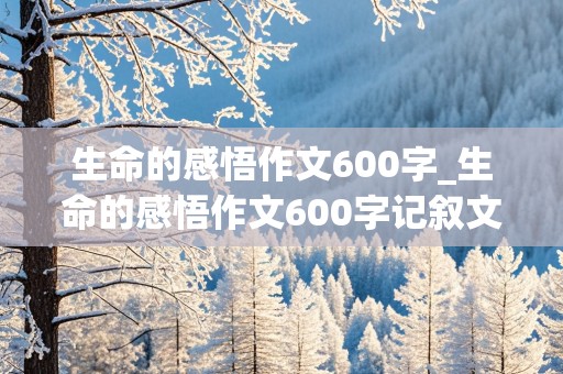 生命的感悟作文600字_生命的感悟作文600字记叙文