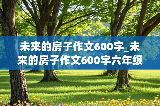 未来的房子作文600字_未来的房子作文600字六年级