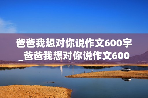 爸爸我想对你说作文600字_爸爸我想对你说作文600字左右