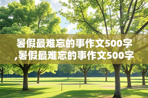 暑假最难忘的事作文500字,暑假最难忘的事作文500字2021