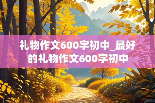 礼物作文600字初中_最好的礼物作文600字初中