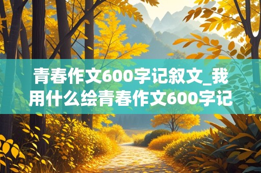 青春作文600字记叙文_我用什么绘青春作文600字记叙文