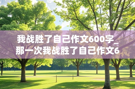 我战胜了自己作文600字_那一次我战胜了自己作文600字