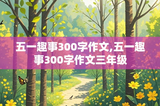 五一趣事300字作文,五一趣事300字作文三年级