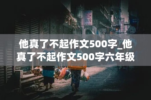 他真了不起作文500字_他真了不起作文500字六年级