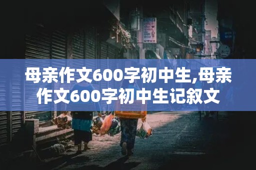 母亲作文600字初中生,母亲作文600字初中生记叙文