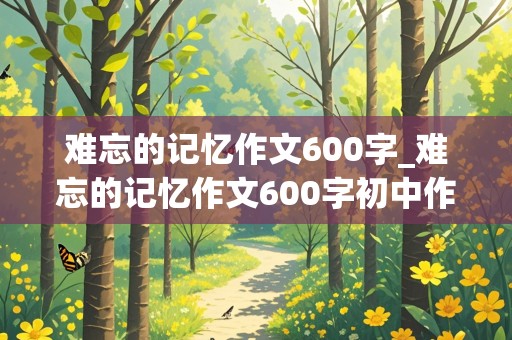 难忘的记忆作文600字_难忘的记忆作文600字初中作文