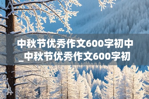 中秋节优秀作文600字初中_中秋节优秀作文600字初中(含古诗)