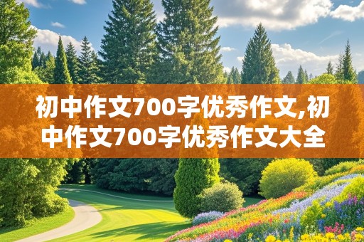 初中作文700字优秀作文,初中作文700字优秀作文大全