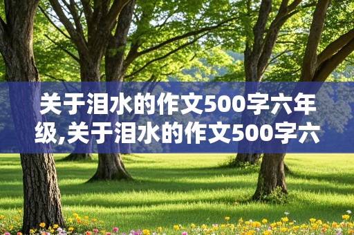 关于泪水的作文500字六年级,关于泪水的作文500字六年级叙事精选