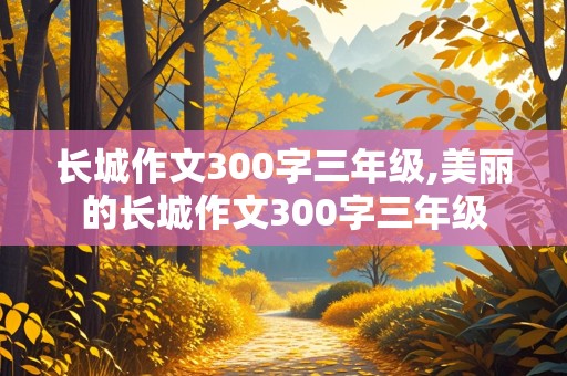 长城作文300字三年级,美丽的长城作文300字三年级