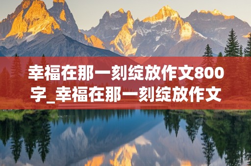 幸福在那一刻绽放作文800字_幸福在那一刻绽放作文800字初中