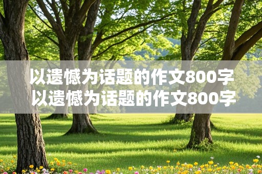 以遗憾为话题的作文800字 以遗憾为话题的作文800字左右的