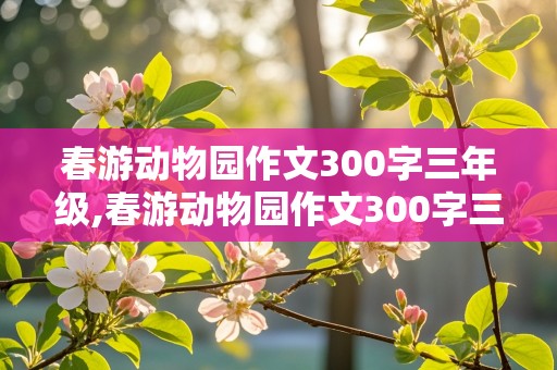 春游动物园作文300字三年级,春游动物园作文300字三年级下册