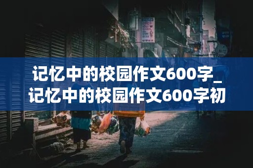 记忆中的校园作文600字_记忆中的校园作文600字初一