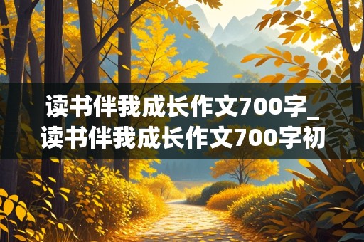 读书伴我成长作文700字_读书伴我成长作文700字初中作文