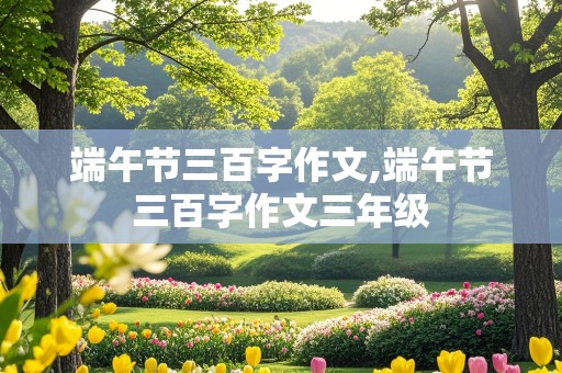 端午节三百字作文,端午节三百字作文三年级