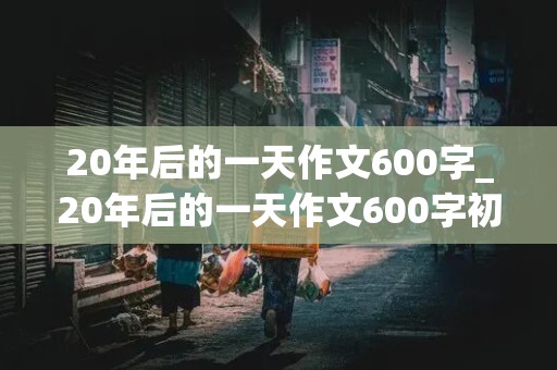 20年后的一天作文600字_20年后的一天作文600字初中作文