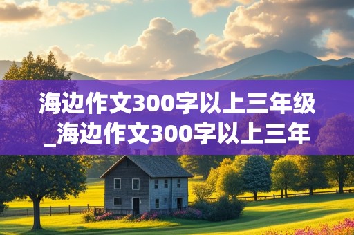 海边作文300字以上三年级_海边作文300字以上三年级海螺