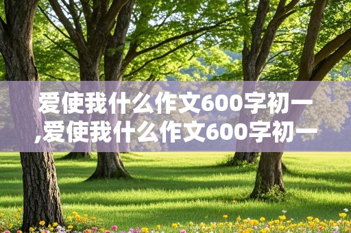 爱使我什么作文600字初一,爱使我什么作文600字初一年级