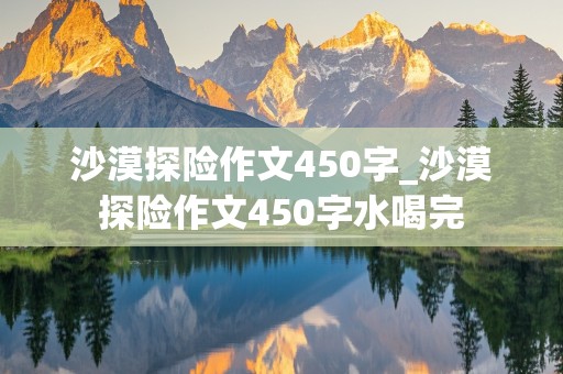 沙漠探险作文450字_沙漠探险作文450字水喝完