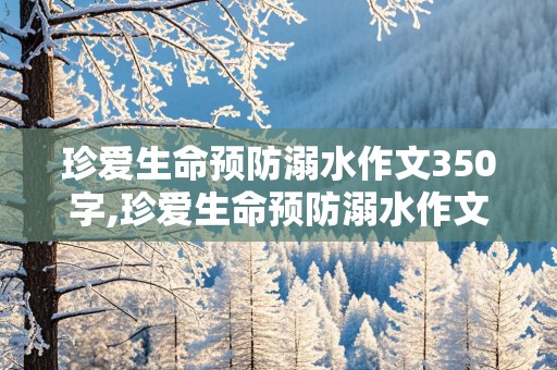 珍爱生命预防溺水作文350字,珍爱生命预防溺水作文350字防溺水的方法以及自救