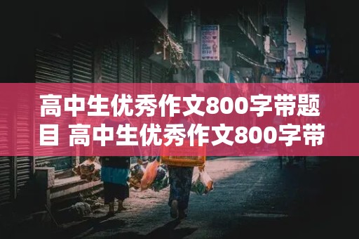 高中生优秀作文800字带题目 高中生优秀作文800字带题目议论文