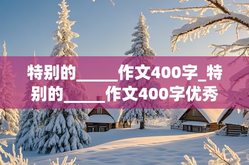 特别的_____作文400字_特别的_____作文400字优秀