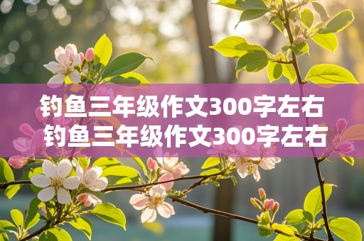 钓鱼三年级作文300字左右 钓鱼三年级作文300字左右怎么写