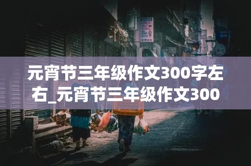 元宵节三年级作文300字左右_元宵节三年级作文300字左右吃团圆饭拜年红包