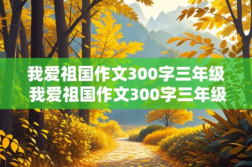 我爱祖国作文300字三年级 我爱祖国作文300字三年级作文