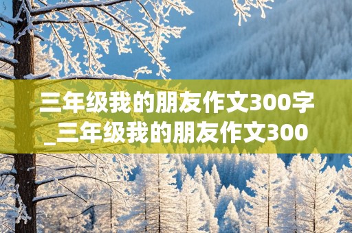 三年级我的朋友作文300字_三年级我的朋友作文300字左右