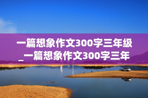 一篇想象作文300字三年级_一篇想象作文300字三年级下册免费