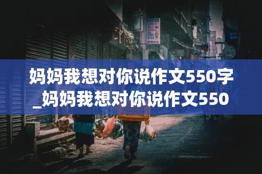 妈妈我想对你说作文550字_妈妈我想对你说作文550字书信格式