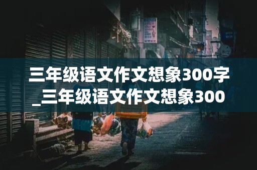 三年级语文作文想象300字_三年级语文作文想象300字左右