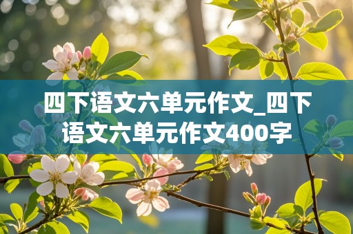 四下语文六单元作文_四下语文六单元作文400字