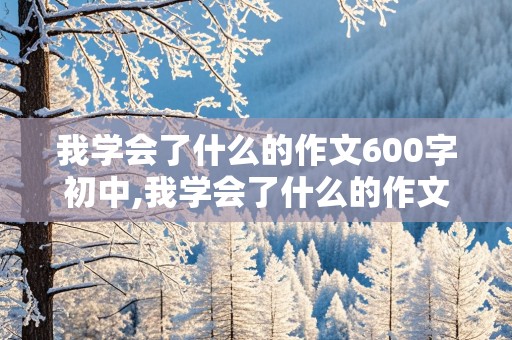 我学会了什么的作文600字初中,我学会了什么的作文600字初中生