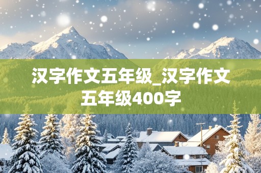 汉字作文五年级_汉字作文五年级400字