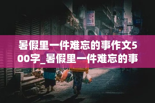 暑假里一件难忘的事作文500字_暑假里一件难忘的事作文500字学游泳