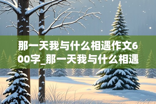 那一天我与什么相遇作文600字_那一天我与什么相遇作文600字记叙文