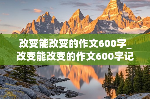 改变能改变的作文600字_改变能改变的作文600字记叙文