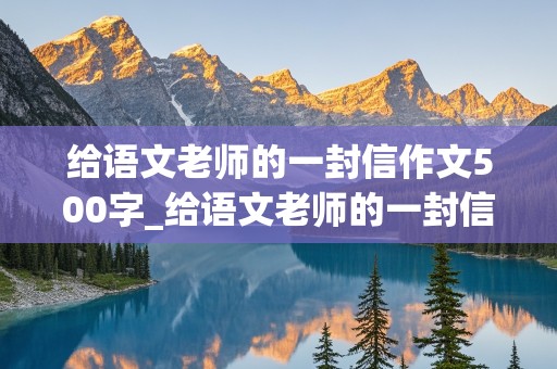 给语文老师的一封信作文500字_给语文老师的一封信作文500字六年级毕业